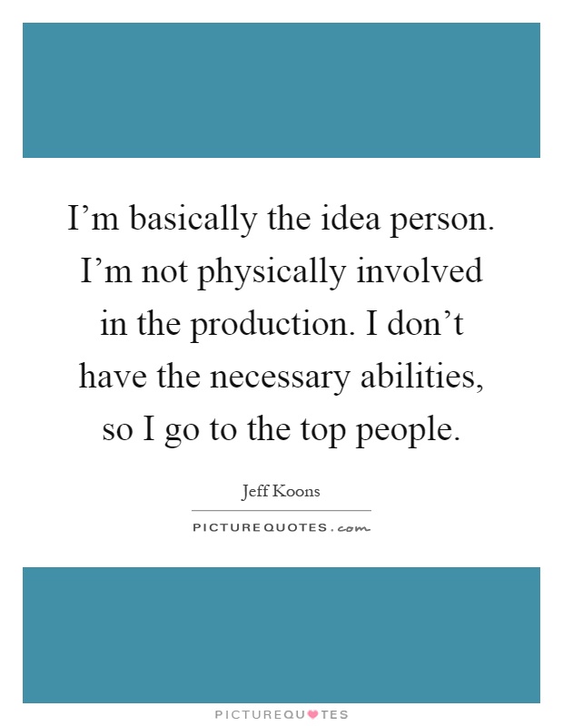 I'm basically the idea person. I'm not physically involved in the production. I don't have the necessary abilities, so I go to the top people Picture Quote #1
