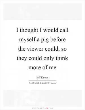 I thought I would call myself a pig before the viewer could, so they could only think more of me Picture Quote #1