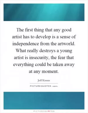 The first thing that any good artist has to develop is a sense of independence from the artworld. What really destroys a young artist is insecurity, the fear that everything could be taken away at any moment Picture Quote #1