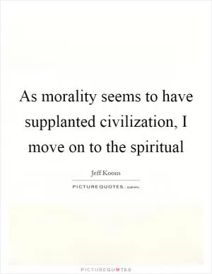 As morality seems to have supplanted civilization, I move on to the spiritual Picture Quote #1