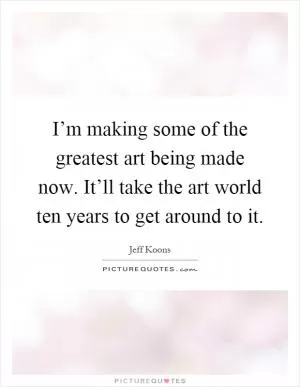 I’m making some of the greatest art being made now. It’ll take the art world ten years to get around to it Picture Quote #1