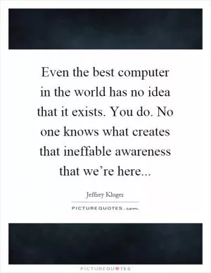 Even the best computer in the world has no idea that it exists. You do. No one knows what creates that ineffable awareness that we’re here Picture Quote #1
