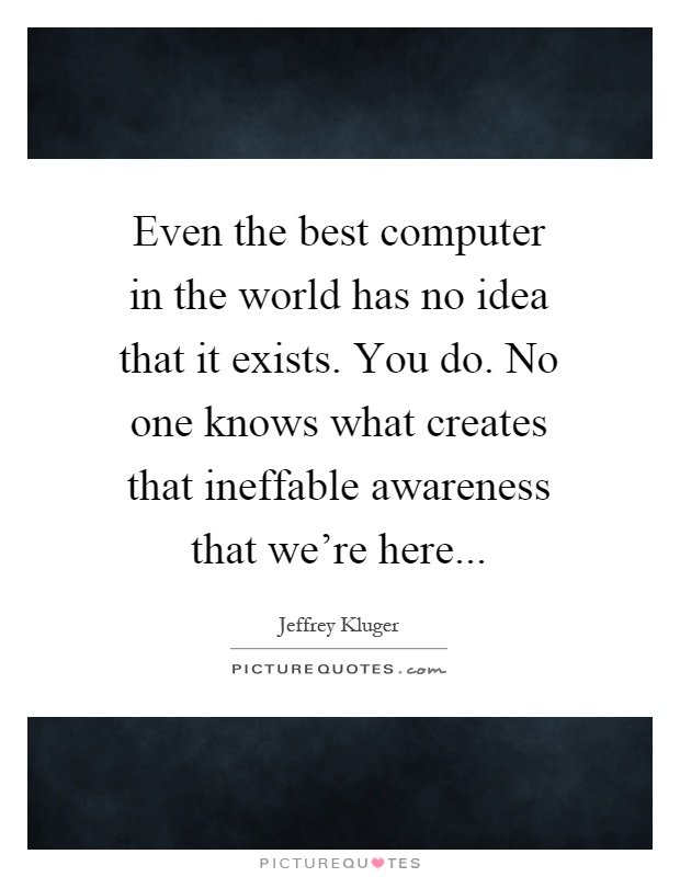 Even the best computer in the world has no idea that it exists. You do. No one knows what creates that ineffable awareness that we're here Picture Quote #1