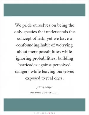 We pride ourselves on being the only species that understands the concept of risk, yet we have a confounding habit of worrying about mere possibilities while ignoring probabilities, building barricades against perceived dangers while leaving ourselves exposed to real ones Picture Quote #1