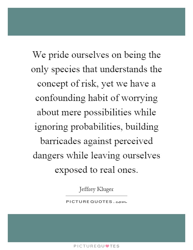 We pride ourselves on being the only species that understands the concept of risk, yet we have a confounding habit of worrying about mere possibilities while ignoring probabilities, building barricades against perceived dangers while leaving ourselves exposed to real ones Picture Quote #1