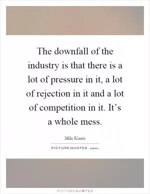 The downfall of the industry is that there is a lot of pressure in it, a lot of rejection in it and a lot of competition in it. It’s a whole mess Picture Quote #1