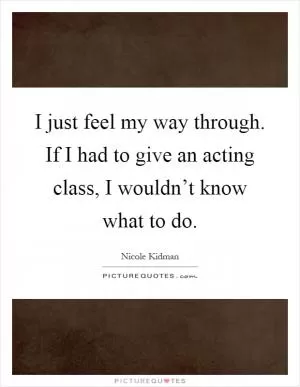I just feel my way through. If I had to give an acting class, I wouldn’t know what to do Picture Quote #1