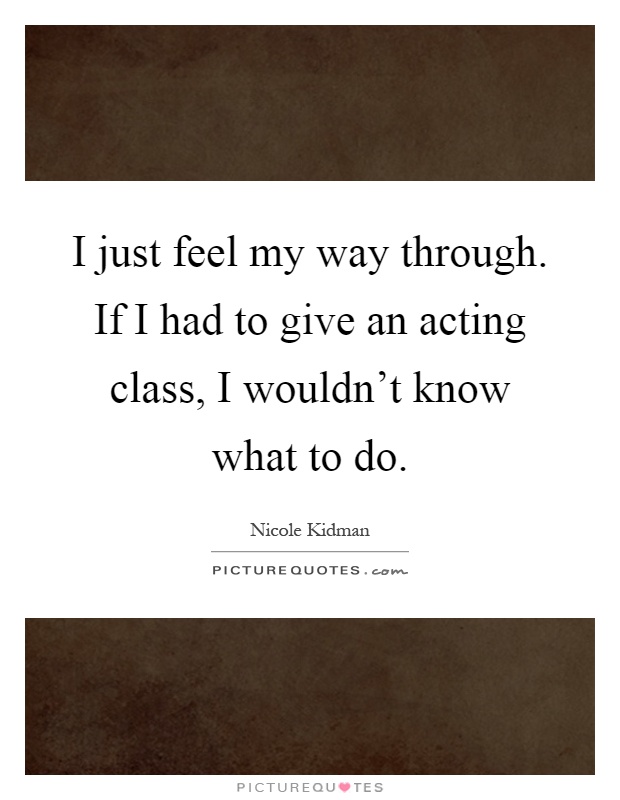 I just feel my way through. If I had to give an acting class, I wouldn't know what to do Picture Quote #1