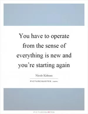 You have to operate from the sense of everything is new and you’re starting again Picture Quote #1