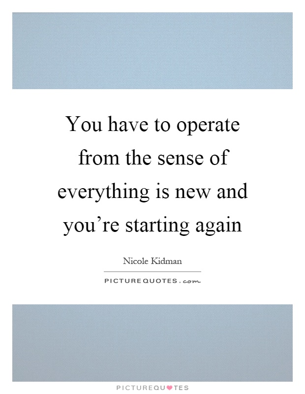 You have to operate from the sense of everything is new and you're starting again Picture Quote #1