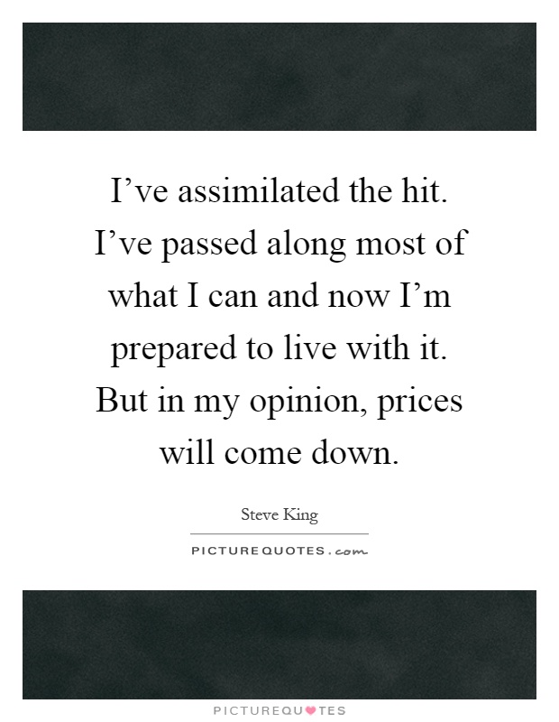 I've assimilated the hit. I've passed along most of what I can and now I'm prepared to live with it. But in my opinion, prices will come down Picture Quote #1