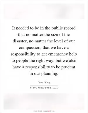 It needed to be in the public record that no matter the size of the disaster, no matter the level of our compassion, that we have a responsibility to get emergency help to people the right way, but we also have a responsibility to be prudent in our planning Picture Quote #1