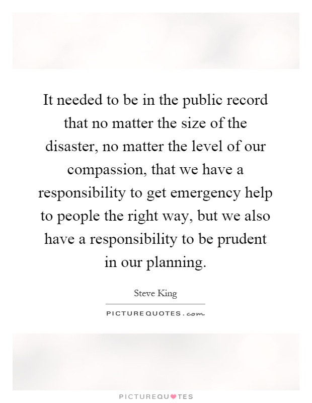 It needed to be in the public record that no matter the size of the disaster, no matter the level of our compassion, that we have a responsibility to get emergency help to people the right way, but we also have a responsibility to be prudent in our planning Picture Quote #1