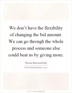 We don’t have the flexibility of changing the bid amount. We can go through the whole process and someone else could beat us by giving more Picture Quote #1