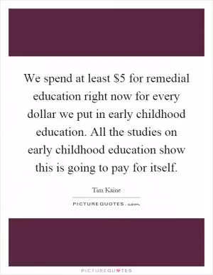 We spend at least $5 for remedial education right now for every dollar we put in early childhood education. All the studies on early childhood education show this is going to pay for itself Picture Quote #1