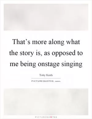 That’s more along what the story is, as opposed to me being onstage singing Picture Quote #1