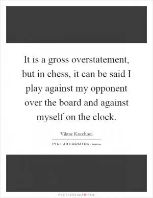 It is a gross overstatement, but in chess, it can be said I play against my opponent over the board and against myself on the clock Picture Quote #1