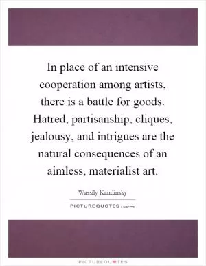 In place of an intensive cooperation among artists, there is a battle for goods. Hatred, partisanship, cliques, jealousy, and intrigues are the natural consequences of an aimless, materialist art Picture Quote #1