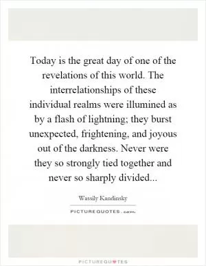 Today is the great day of one of the revelations of this world. The interrelationships of these individual realms were illumined as by a flash of lightning; they burst unexpected, frightening, and joyous out of the darkness. Never were they so strongly tied together and never so sharply divided Picture Quote #1