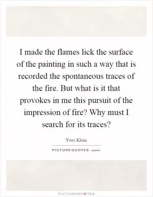 I made the flames lick the surface of the painting in such a way that is recorded the spontaneous traces of the fire. But what is it that provokes in me this pursuit of the impression of fire? Why must I search for its traces? Picture Quote #1