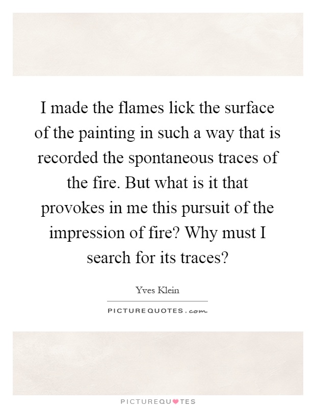 I made the flames lick the surface of the painting in such a way that is recorded the spontaneous traces of the fire. But what is it that provokes in me this pursuit of the impression of fire? Why must I search for its traces? Picture Quote #1
