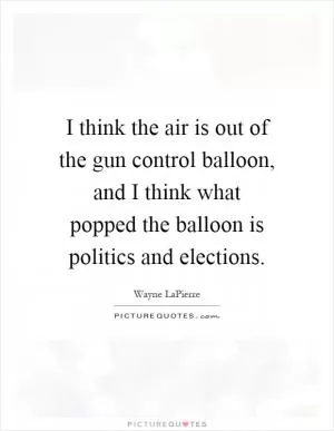 I think the air is out of the gun control balloon, and I think what popped the balloon is politics and elections Picture Quote #1