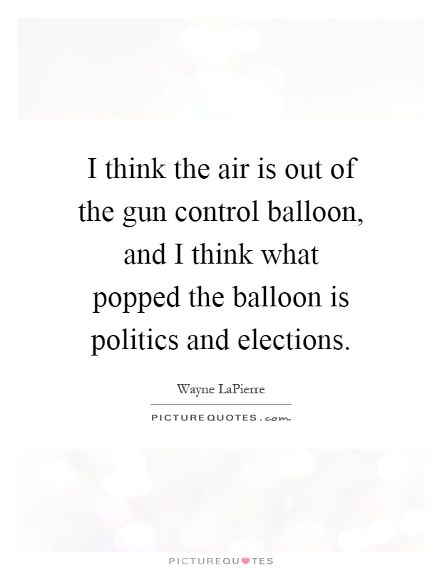 I think the air is out of the gun control balloon, and I think what popped the balloon is politics and elections Picture Quote #1