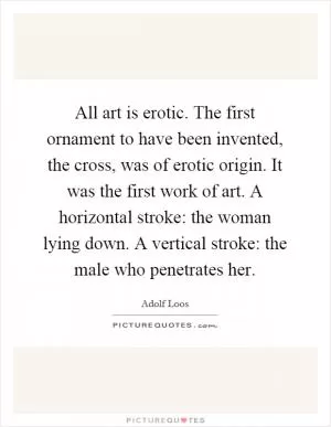 All art is erotic. The first ornament to have been invented, the cross, was of erotic origin. It was the first work of art. A horizontal stroke: the woman lying down. A vertical stroke: the male who penetrates her Picture Quote #1