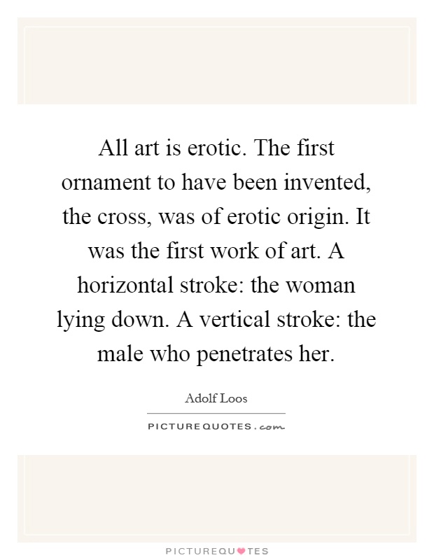 All art is erotic. The first ornament to have been invented, the cross, was of erotic origin. It was the first work of art. A horizontal stroke: the woman lying down. A vertical stroke: the male who penetrates her Picture Quote #1