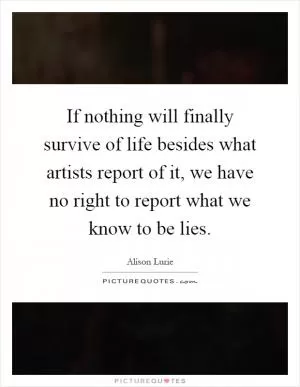 If nothing will finally survive of life besides what artists report of it, we have no right to report what we know to be lies Picture Quote #1