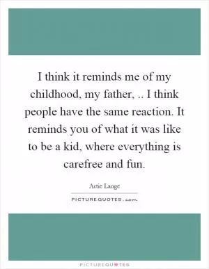 I think it reminds me of my childhood, my father,.. I think people have the same reaction. It reminds you of what it was like to be a kid, where everything is carefree and fun Picture Quote #1