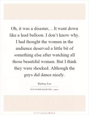 Oh, it was a disaster,.. It went down like a lead balloon. I don’t know why. I had thought the women in the audience deserved a little bit of something else after watching all those beautiful women. But I think they were shocked. Although the guys did dance nicely Picture Quote #1