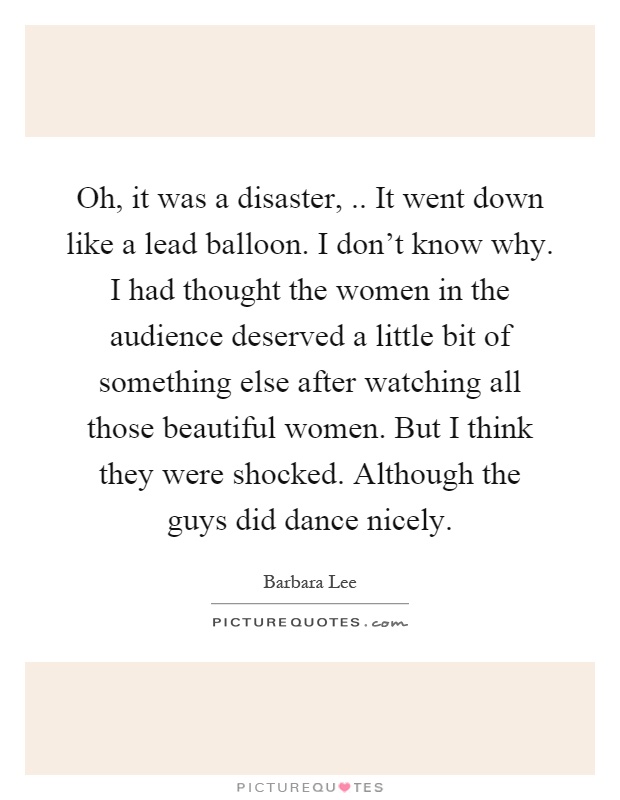 Oh, it was a disaster,.. It went down like a lead balloon. I don't know why. I had thought the women in the audience deserved a little bit of something else after watching all those beautiful women. But I think they were shocked. Although the guys did dance nicely Picture Quote #1