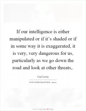 If our intelligence is either manipulated or if it’s shaded or if in some way it is exaggerated, it is very, very dangerous for us, particularly as we go down the road and look at other threats, Picture Quote #1