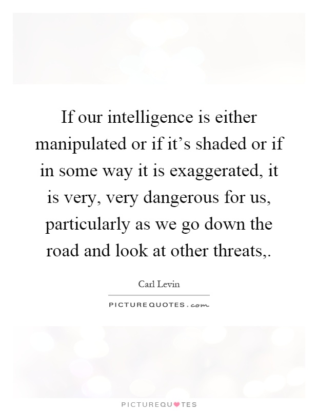 If our intelligence is either manipulated or if it's shaded or if in some way it is exaggerated, it is very, very dangerous for us, particularly as we go down the road and look at other threats, Picture Quote #1