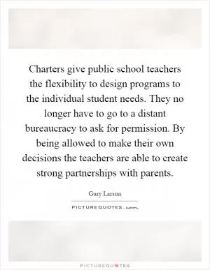 Charters give public school teachers the flexibility to design programs to the individual student needs. They no longer have to go to a distant bureaucracy to ask for permission. By being allowed to make their own decisions the teachers are able to create strong partnerships with parents Picture Quote #1