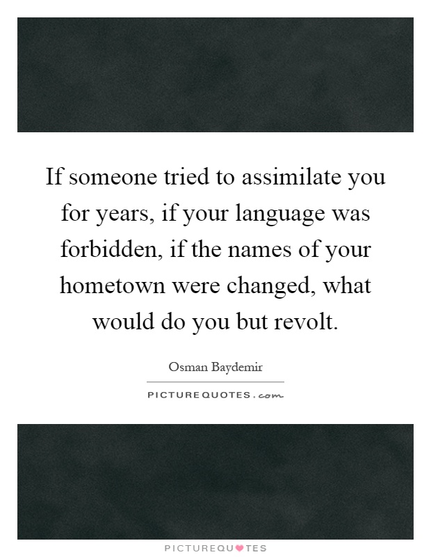 If someone tried to assimilate you for years, if your language was forbidden, if the names of your hometown were changed, what would do you but revolt Picture Quote #1