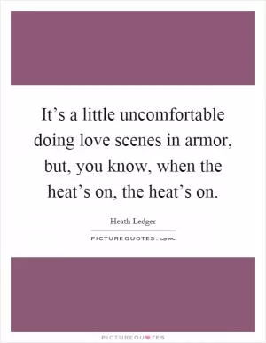It’s a little uncomfortable doing love scenes in armor, but, you know, when the heat’s on, the heat’s on Picture Quote #1
