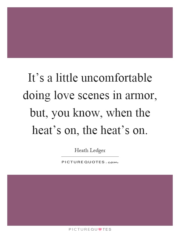 It's a little uncomfortable doing love scenes in armor, but, you know, when the heat's on, the heat's on Picture Quote #1