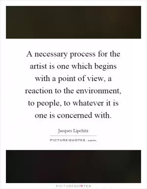 A necessary process for the artist is one which begins with a point of view, a reaction to the environment, to people, to whatever it is one is concerned with Picture Quote #1