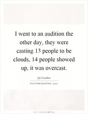 I went to an audition the other day, they were casting 13 people to be clouds, 14 people showed up, it was overcast Picture Quote #1