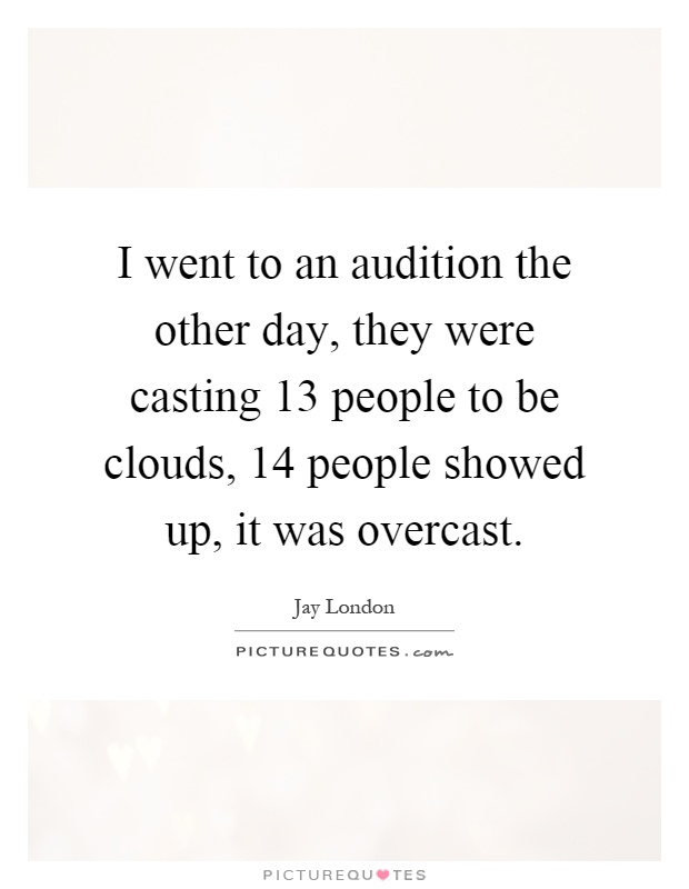 I went to an audition the other day, they were casting 13 people to be clouds, 14 people showed up, it was overcast Picture Quote #1