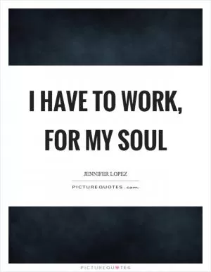 I have to work, for my soul Picture Quote #1