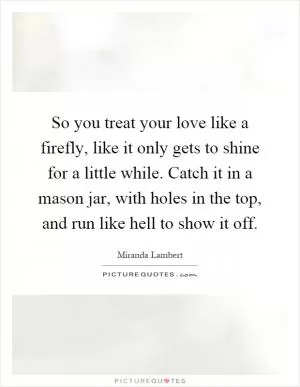 So you treat your love like a firefly, like it only gets to shine for a little while. Catch it in a mason jar, with holes in the top, and run like hell to show it off Picture Quote #1