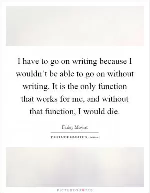 I have to go on writing because I wouldn’t be able to go on without writing. It is the only function that works for me, and without that function, I would die Picture Quote #1