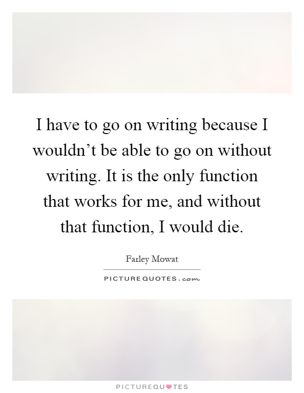 I have to go on writing because I wouldn't be able to go on without writing. It is the only function that works for me, and without that function, I would die Picture Quote #1
