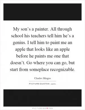 My son’s a painter. All through school his teachers tell him he’s a genius. I tell him to paint me an apple that looks like an apple before he paints me one that doesn’t. Go where you can go, but start from someplace recognizable Picture Quote #1