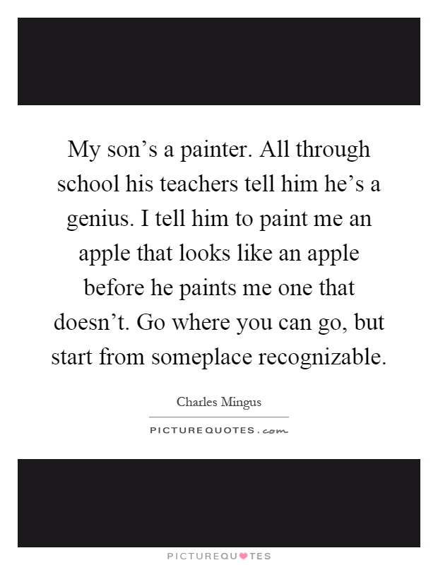 My son's a painter. All through school his teachers tell him he's a genius. I tell him to paint me an apple that looks like an apple before he paints me one that doesn't. Go where you can go, but start from someplace recognizable Picture Quote #1