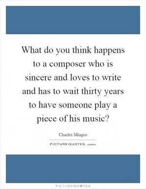 What do you think happens to a composer who is sincere and loves to write and has to wait thirty years to have someone play a piece of his music? Picture Quote #1