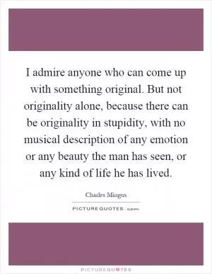 I admire anyone who can come up with something original. But not originality alone, because there can be originality in stupidity, with no musical description of any emotion or any beauty the man has seen, or any kind of life he has lived Picture Quote #1
